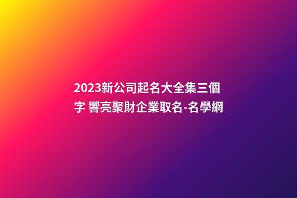 2023新公司起名大全集三個字 響亮聚財企業取名-名學網-第1張-公司起名-玄機派
